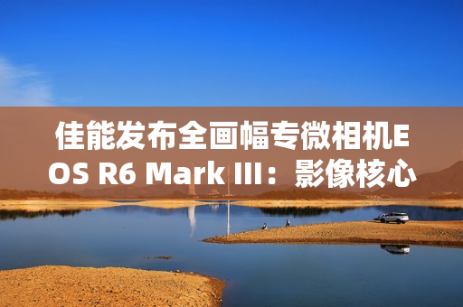 佳能发布全画幅专微相机EOS R6 Mark III：影像核心全面升级