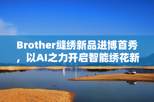 Brother缝绣新品进博首秀，以AI之力开启智能绣花新时代