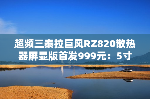 超频三泰拉巨风RZ820散热器屏显版首发999元：5寸大屏 支持视频播放