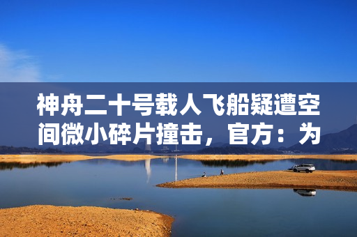 神舟二十号载人飞船疑遭空间微小碎片撞击，官方：为确保安全，返回任务将推迟