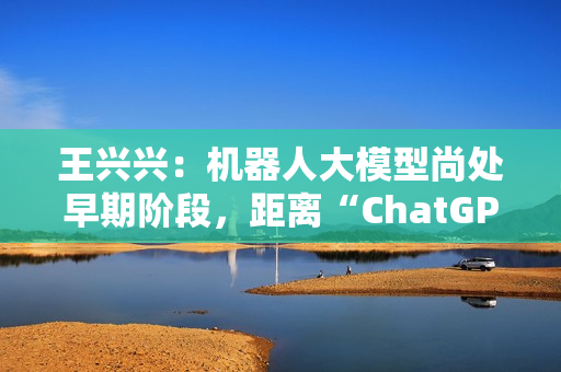 王兴兴：机器人大模型尚处早期阶段，距离“ChatGPT 时刻”还有距离