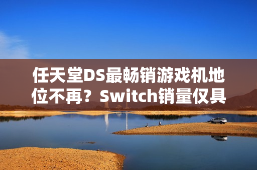 任天堂DS最畅销游戏机地位不再？Switch销量仅具些微差距再创里程碑