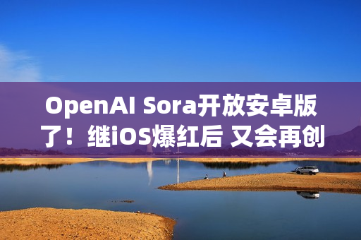 OpenAI Sora开放安卓版了！继iOS爆红后 又会再创下多少下载数？
