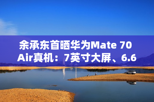 余承东首晒华为Mate 70 Air真机：7英寸大屏、6.6mm机身