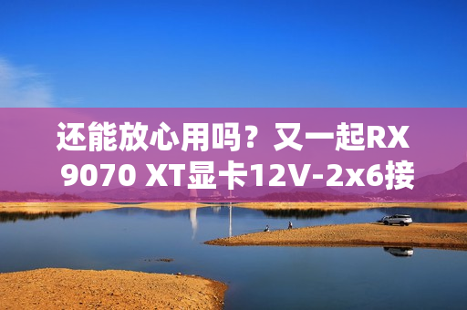 还能放心用吗？又一起RX 9070 XT显卡12V-2x6接口烧毁！