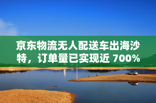 京东物流无人配送车出海沙特，订单量已实现近 700% 的增长