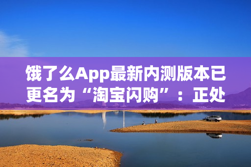 饿了么App最新内测版本已更名为“淘宝闪购”：正处于灰度测试阶段