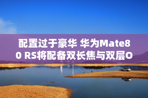 配置过于豪华 华为Mate80 RS将配备双长焦与双层OLED