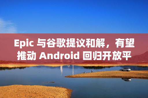 Epic 与谷歌提议和解，有望推动 Android 回归开放平台