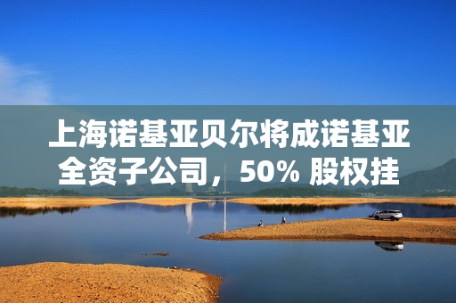上海诺基亚贝尔将成诺基亚全资子公司，50% 股权挂牌 41 亿元转让