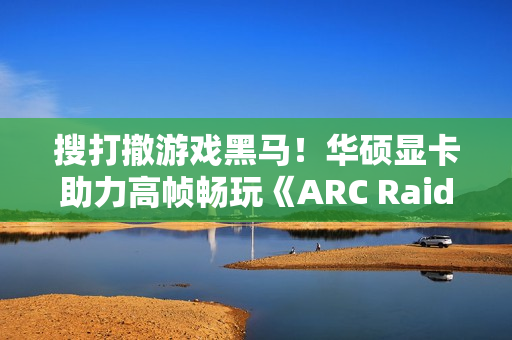 搜打撤游戏黑马！华硕显卡助力高帧畅玩《ARC Raiders》