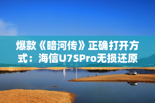 爆款《暗河传》正确打开方式：海信U7SPro无损还原至臻色影