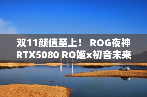 双11颜值至上！ ROG夜神RTX5080 RO姬x初音未来版显卡
