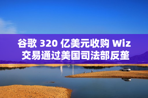 谷歌 320 亿美元收购 Wiz 交易通过美国司法部反垄断审查 谷歌 320 亿美元收购 Wiz 交易通过美国司法部反垄断审查