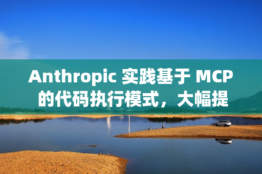 Anthropic 实践基于 MCP 的代码执行模式，大幅提升 AI Agent 效率