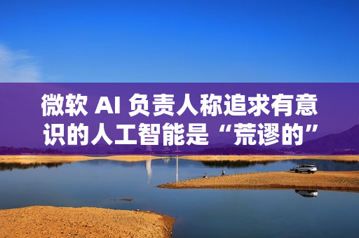 微软 AI 负责人称追求有意识的人工智能是“荒谬的”