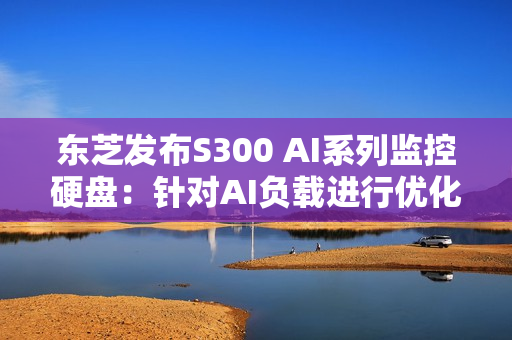 东芝发布S300 AI系列监控硬盘：针对AI负载进行优化