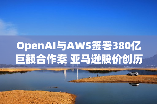 OpenAI与AWS签署380亿巨额合作案 亚马逊股价创历史新高