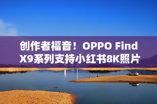 创作者福音！OPPO Find X9系列支持小红书8K照片直发