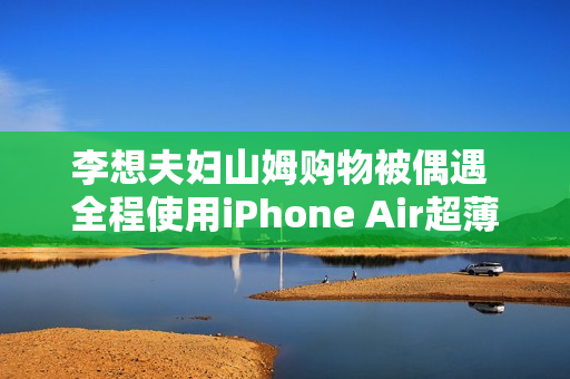李想夫妇山姆购物被偶遇 全程使用iPhone Air超薄手机