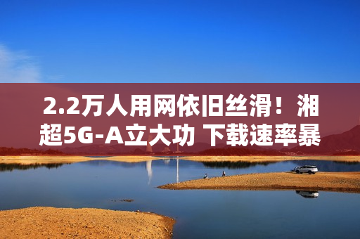 2.2万人用网依旧丝滑！湘超5G-A立大功 下载速率暴涨2.6倍
