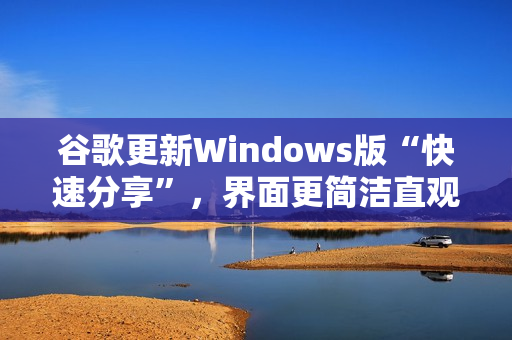 谷歌更新Windows版“快速分享”，界面更简洁直观