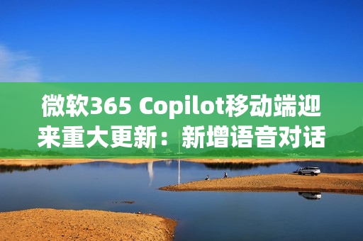 微软365 Copilot移动端迎来重大更新：新增语音对话功能