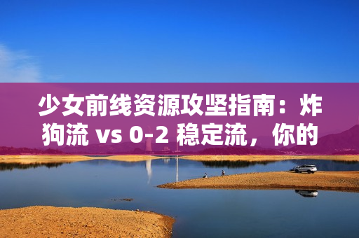 少女前线资源攻坚指南：炸狗流 vs 0-2 稳定流，你的资源该去哪刷