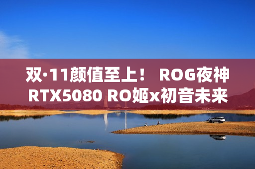 双·11颜值至上！ ROG夜神RTX5080 RO姬x初音未来版显卡