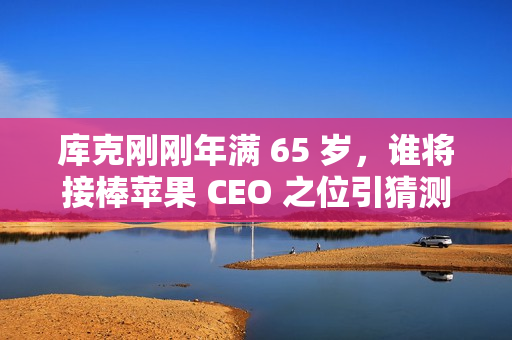 库克刚刚年满 65 岁，谁将接棒苹果 CEO 之位引猜测