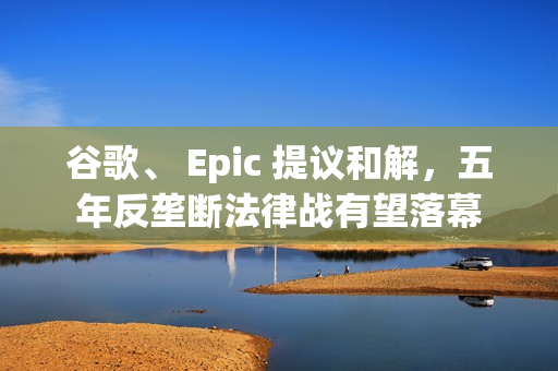 谷歌、 Epic 提议和解，五年反垄断法律战有望落幕