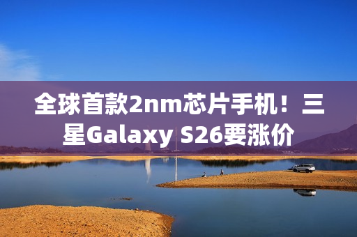 全球首款2nm芯片手机！三星Galaxy S26要涨价