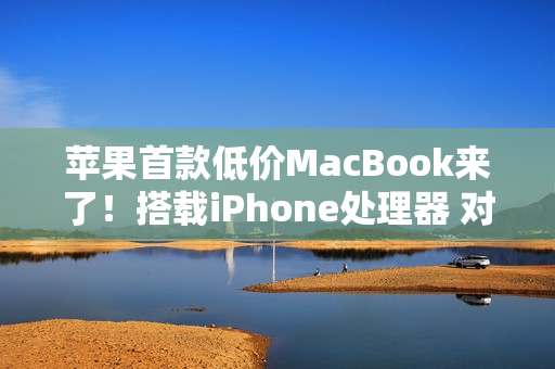 苹果首款低价MacBook来了！搭载iPhone处理器 对标入门Windows PC