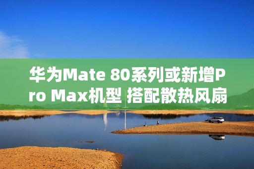 华为Mate 80系列或新增Pro Max机型 搭配散热风扇