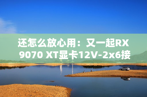 还怎么放心用：又一起RX 9070 XT显卡12V-2x6接口烧毁！