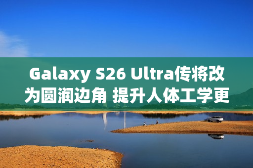 Galaxy S26 Ultra传将改为圆润边角 提升人体工学更顺手