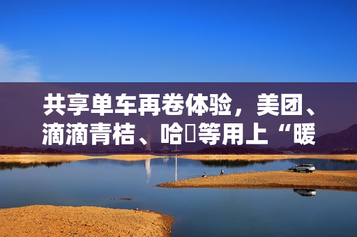 共享单车再卷体验，美团、滴滴青桔、哈啰等用上“暖暖手套”