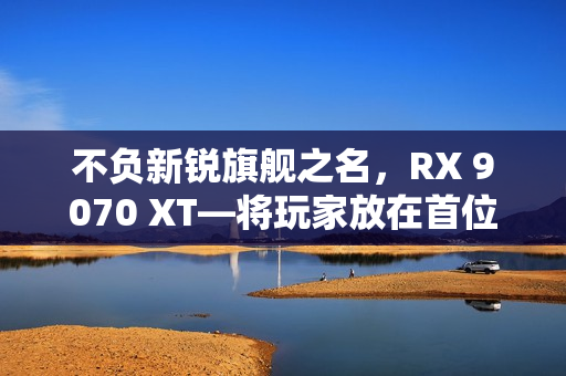 不负新锐旗舰之名，RX 9070 XT—将玩家放在首位的诚意作品
