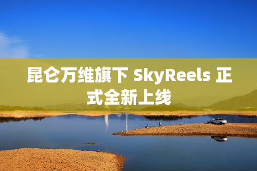 昆仑万维旗下 SkyReels 正式全新上线