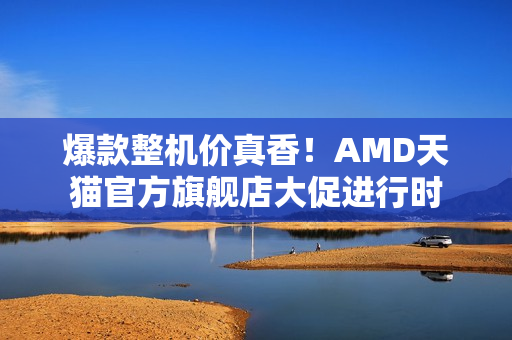 爆款整机价真香！AMD天猫官方旗舰店大促进行时