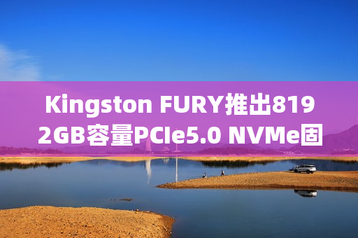 Kingston FURY推出8192GB容量PCIe5.0 NVMe固态硬盘