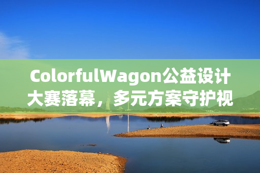 ColorfulWagon公益设计大赛落幕,多元方案守护视障出行 ColorfulWagon公益设计大赛落幕,多元方案守护视障出行