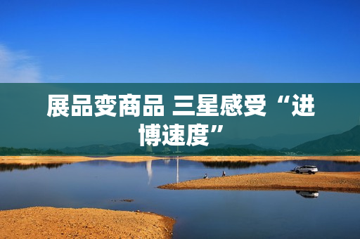 展品变商品 三星感受“进博速度”