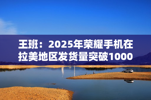 王班：2025年荣耀手机在拉美地区发货量突破1000万台