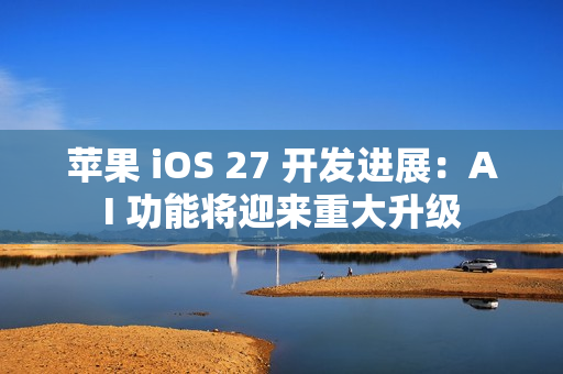 苹果 iOS 27 开发进展：AI 功能将迎来重大升级