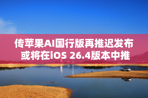 传苹果AI国行版再推迟发布 或将在iOS 26.4版本中推出