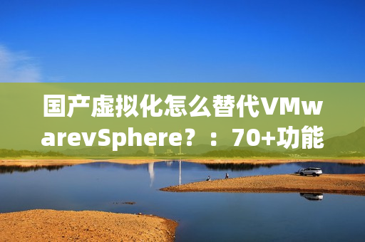 国产虚拟化怎么替代VMwarevSphere？：70+功能对比，一文了解SmartX