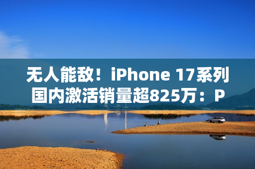 无人能敌！iPhone 17系列国内激活销量超825万：Pro Max几乎独占一半