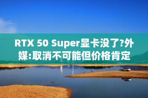 RTX 50 Super显卡没了?外媒:取消不可能但价格肯定涨