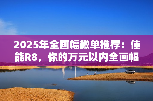 2025年全画幅微单推荐：佳能R8，你的万元以内全画幅创作伙伴
